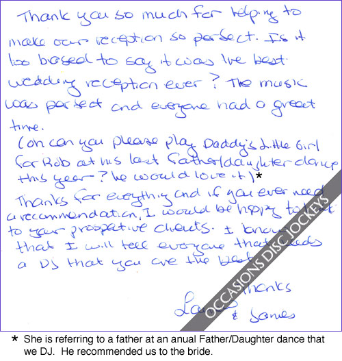 Thank you so much for helping to make our reception so perfect.  Is it too biased to say it was the best wedding reception ever?  The music was perfect and everyone had a great time.  (Oh can you please play Daddy\'s Little Girl for Rob at his last Father/Daughter dance this year?  He would love it)  Thanks for everything and if you ever need a recommendation I would be happy to talk to your prospective clients.  I know that I will tell everyone that needs a DJ that you are the best.  Thanks, Lauren and James
