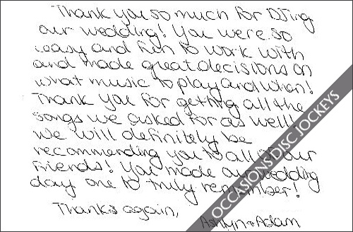 Thank you so much for DJ-ing our wedding!  You were so easy and fun to work with and made great decisions on what music to play and when!  Thank you for getting all the songs we asked for as well!  We will definitely recommend you to all of our friends!  you made our wedding day one to truly remember!  Thanks again, Ashtyn adn Adam