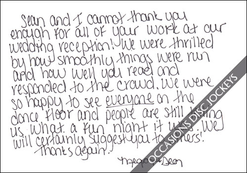 Sean and I cannot thank you enought for all your work at our wedding reception!  We were thrilled by how smoothly things were run and how well you read and responded to the crowd.  We were so happy to see EVERYONE on the dance floor and people are still telling us what a fun night it was.  We will certainly suggest you to others!  Thanks again, Megan and Sean