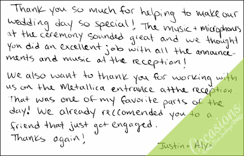 Thank you so much for helping to make our wedding day so special!  The music and microphones at the ceremony sounded great and we thought you did an excellent job with all the announcements and music at the reception!  We also wanted to thank you for working with us on the Metallica entrance at the reception.  That was one of my favorite parts of the day!  We already recommended you to a friend that just got engaged. Thanks again. Justin and Alyx.